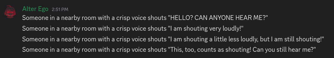 Four messages from Alter Ego, which say the following: Someone in a nearby room with a crisp voice shouts “HELLO? CAN ANYONE HEAR ME?” Someone in a nearby room with a crisp voice shouts “I am shouting very loudly!” Someone in a nearby room with a crisp voice shouts “I am shouting a little less loudly, but I am still shouting!” Someone in a nearby room with a crisp voice shouts “This, too, counts as shouting! Can you still hear me?”